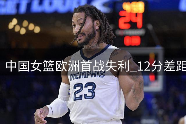 中国女篮欧洲首战失利 12分差距暴露多重问题