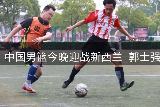 中国男篮今晚迎战新西兰 郭士强率队力求止住颓势