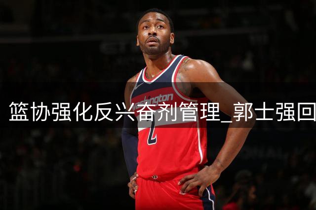 篮协强化反兴奋剂管理 郭士强回应男篮热身赛失利