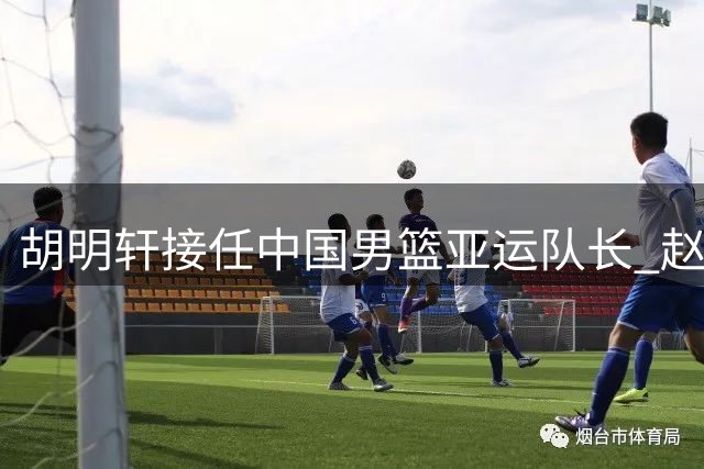 胡明轩接任中国男篮亚运队长 赵继伟缺席团队换将