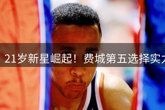 21岁新星崛起！费城第五选择实力不凡