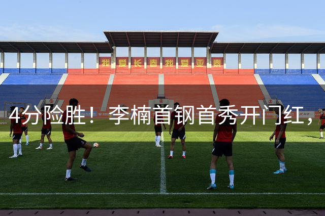 4分险胜！李楠首钢首秀开门红，周琦曾凡博缺阵赵睿亮相，翟晓川22分carry